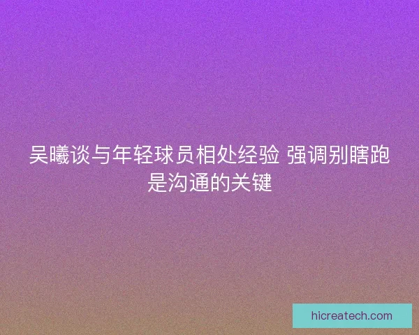 吴曦谈与年轻球员相处经验 强调别瞎跑是沟通的关键