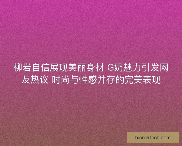 柳岩自信展现美丽身材 G奶魅力引发网友热议 时尚与性感并存的完美表现