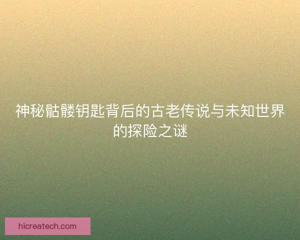 神秘骷髅钥匙背后的古老传说与未知世界的探险之谜