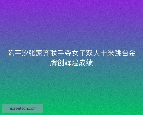 陈芋汐张家齐联手夺女子双人十米跳台金牌创辉煌成绩