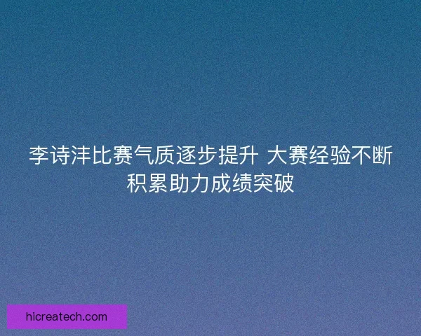 李诗沣比赛气质逐步提升 大赛经验不断积累助力成绩突破