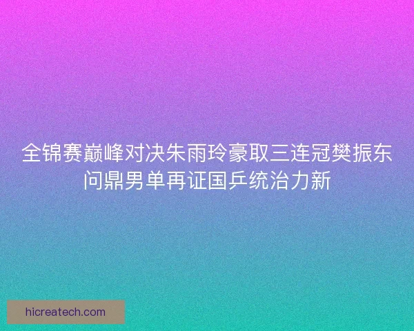 全锦赛巅峰对决朱雨玲豪取三连冠樊振东问鼎男单再证国乒统治力新